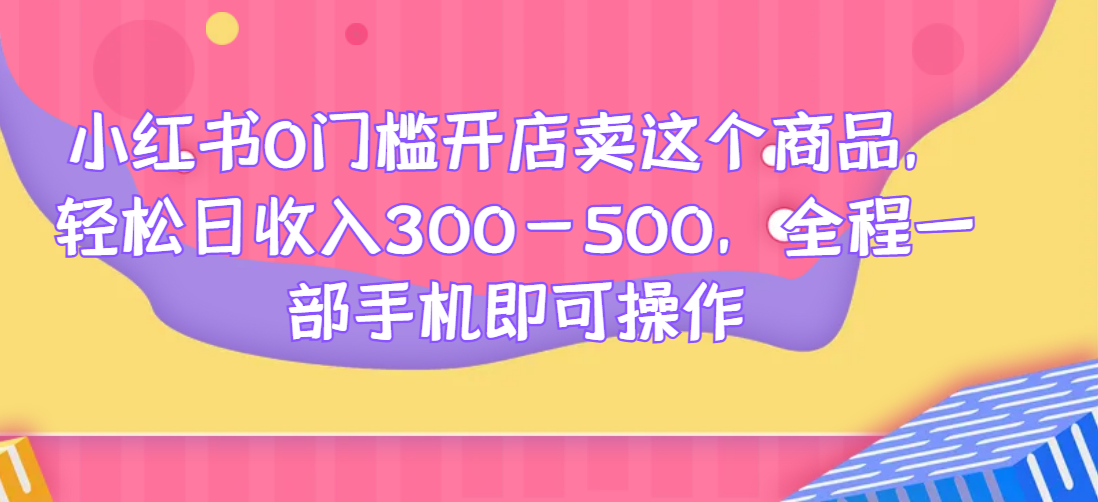 小红书0门槛开店卖这个商品，轻松日收入300-500，全程一部手机即可操作好迷你资源网-免费知识付费资源项目下载实战训练营好迷你资源网